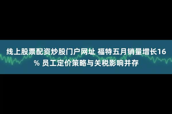 线上股票配资炒股门户网址 福特五月销量增长16% 员工定价策略与关税影响并存
