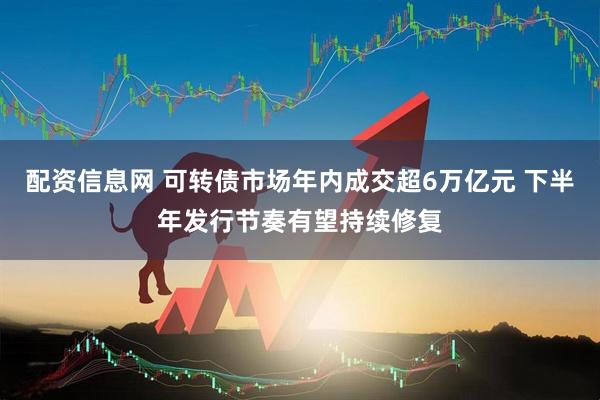 配资信息网 可转债市场年内成交超6万亿元 下半年发行节奏有望持续修复