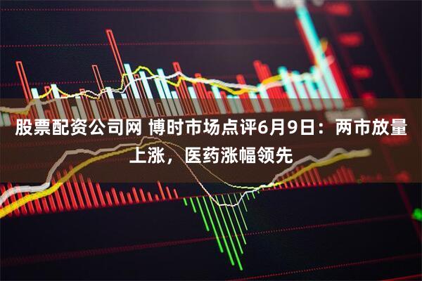 股票配资公司网 博时市场点评6月9日：两市放量上涨，医药涨幅领先
