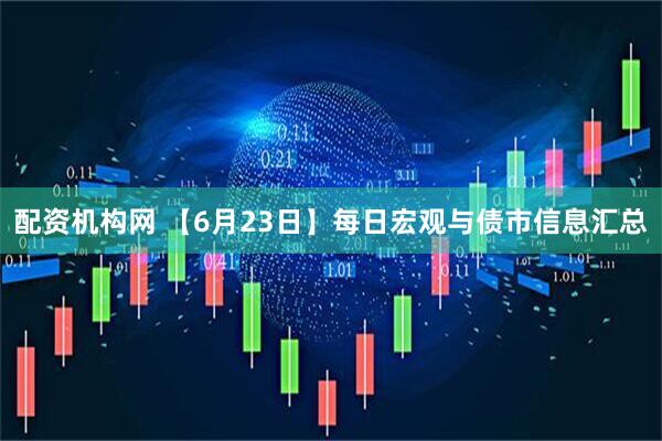 配资机构网 【6月23日】每日宏观与债市信息汇总