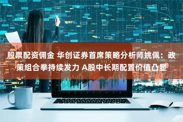 股票配资佣金 华创证券首席策略分析师姚佩：政策组合拳持续发力 A股中长期配置价值凸显