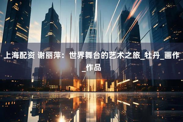 上海配资 谢丽萍：世界舞台的艺术之旅_牡丹_画作_作品