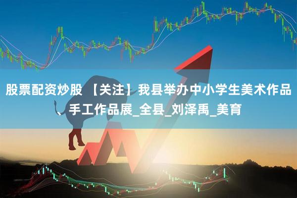 股票配资炒股 【关注】我县举办中小学生美术作品、手工作品展_全县_刘泽禹_美育