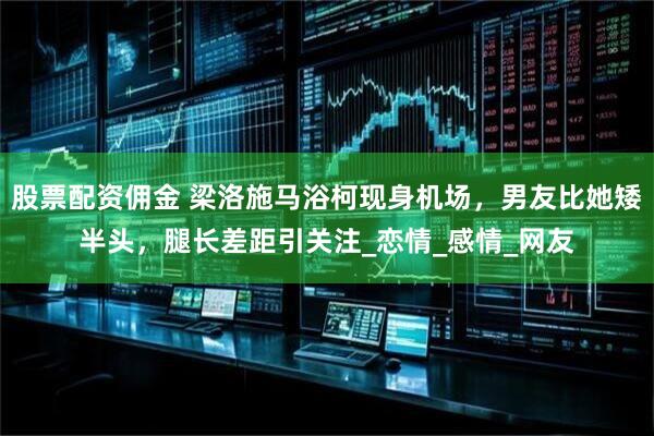 股票配资佣金 梁洛施马浴柯现身机场，男友比她矮半头，腿长差距引关注_恋情_感情_网友