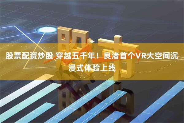 股票配资炒股 穿越五千年！良渚首个VR大空间沉浸式体验上线