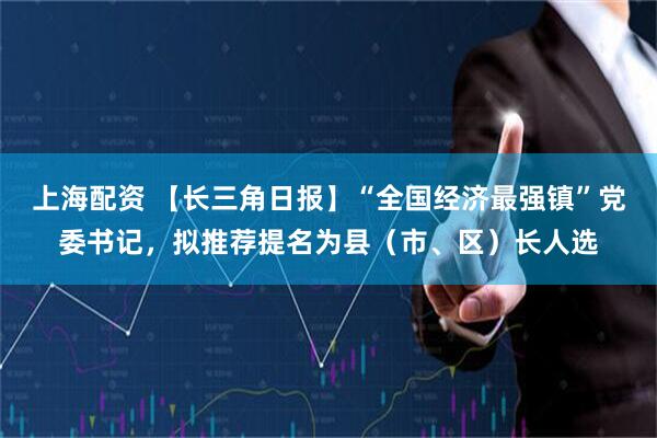 上海配资 【长三角日报】“全国经济最强镇”党委书记，拟推荐提名为县（市、区）长人选