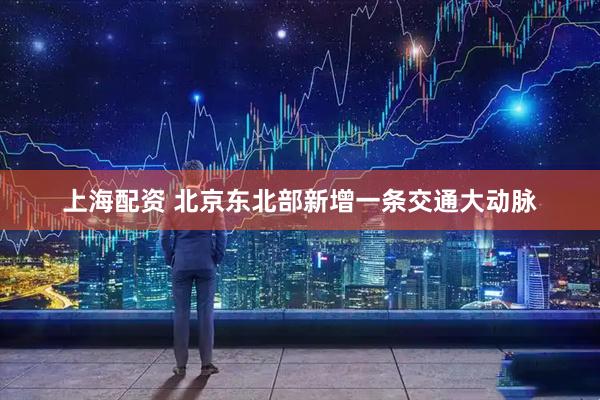 上海配资 北京东北部新增一条交通大动脉
