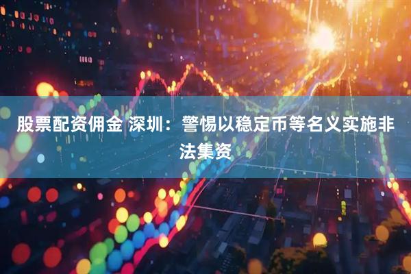 股票配资佣金 深圳：警惕以稳定币等名义实施非法集资