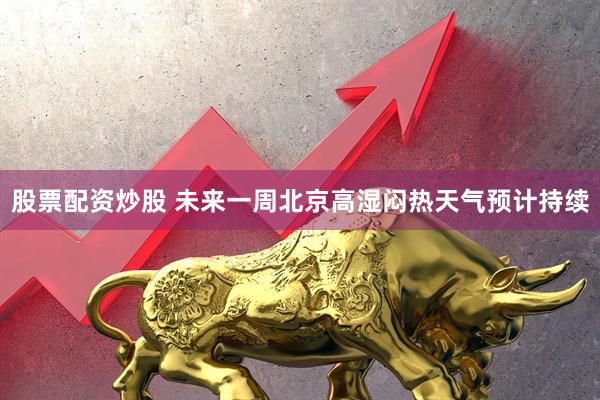 股票配资炒股 未来一周北京高湿闷热天气预计持续