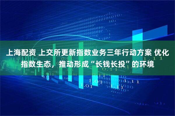 上海配资 上交所更新指数业务三年行动方案 优化指数生态，推动形成“长钱长投”的环境