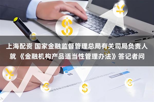 上海配资 国家金融监督管理总局有关司局负责人就 《金融机构产品适当性管理办法》答记者问