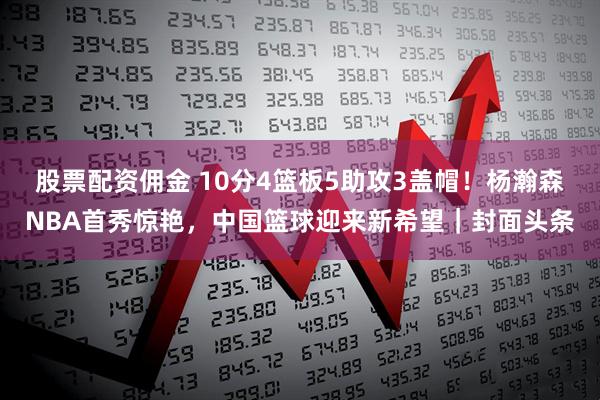 股票配资佣金 10分4篮板5助攻3盖帽！杨瀚森NBA首秀惊艳，中国篮球迎来新希望｜封面头条