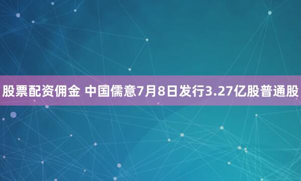 股票配资佣金 中国儒意7月8日发行3.27亿股普通股