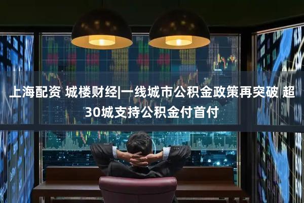 上海配资 城楼财经|一线城市公积金政策再突破 超30城支持公积金付首付