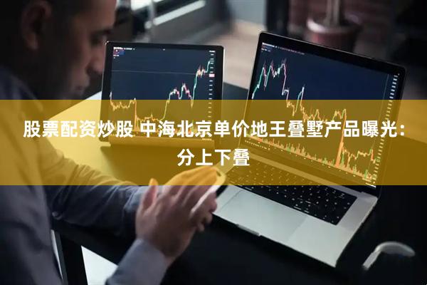 股票配资炒股 中海北京单价地王叠墅产品曝光：分上下叠