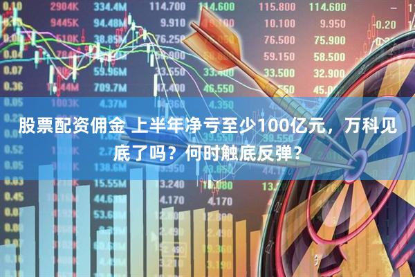 股票配资佣金 上半年净亏至少100亿元，万科见底了吗？何时触底反弹？