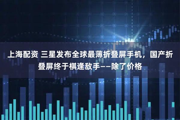 上海配资 三星发布全球最薄折叠屏手机，国产折叠屏终于棋逢敌手——除了价格