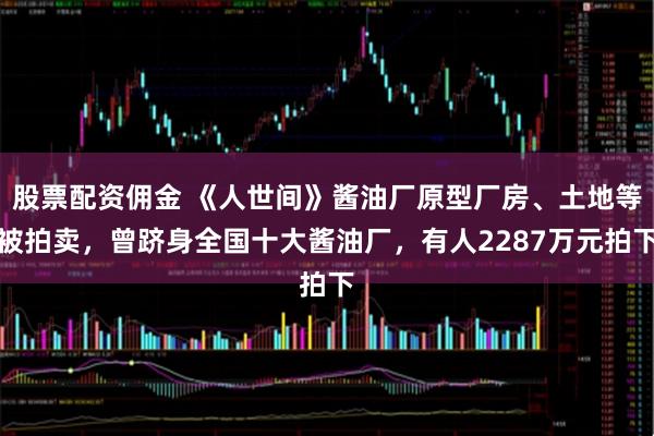 股票配资佣金 《人世间》酱油厂原型厂房、土地等被拍卖，曾跻身全国十大酱油厂，有人2287万元拍下