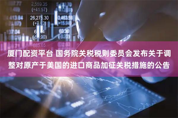 厦门配资平台 国务院关税税则委员会发布关于调整对原产于美国的进口商品加征关税措施的公告