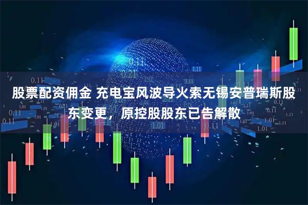 股票配资佣金 充电宝风波导火索无锡安普瑞斯股东变更，原控股股东已告解散