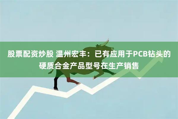 股票配资炒股 温州宏丰：已有应用于PCB钻头的硬质合金产品型号在生产销售