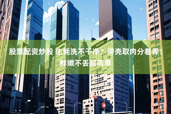 股票配资炒股 生蚝洗不干净？带壳取肉分着弄！鲜嫩不丢超简单