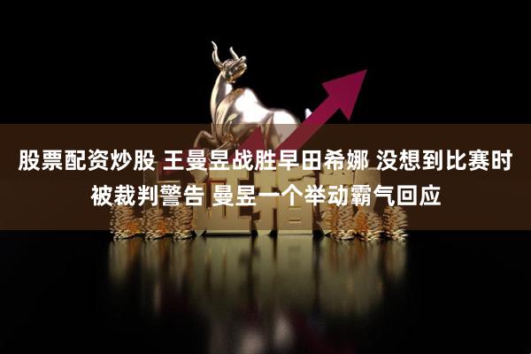 股票配资炒股 王曼昱战胜早田希娜 没想到比赛时被裁判警告 曼昱一个举动霸气回应