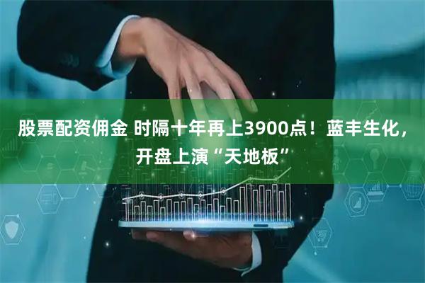 股票配资佣金 时隔十年再上3900点！蓝丰生化，开盘上演“天地板”