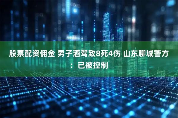 股票配资佣金 男子酒驾致8死4伤 山东聊城警方：已被控制