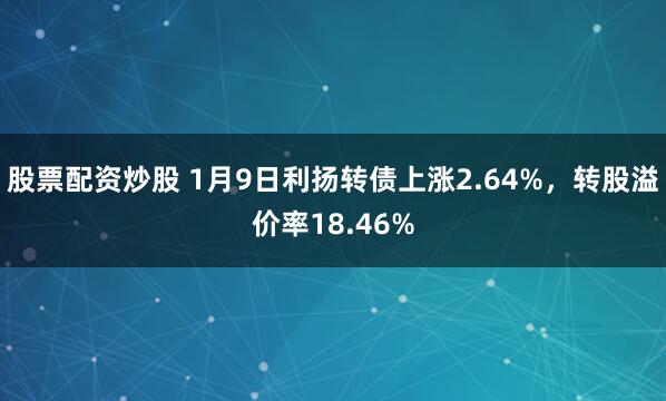 股票配资炒股 1月9日利扬转债上涨2.64%，转股溢价率18.46%